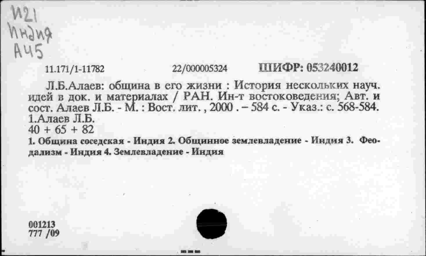 ﻿Ml
¥\v^v&
КЧ5
11.171/1-11782	22/000005324 ШИФР: 053240012
Л.Б.Алаев: община в его жизни : История нескольких науч, идей в док. и материалах / РАН. Ин-т востоковедения; Авт. и сост. Алаев Л.Б. - М.: Вост. лит., 2000 . - 584 с. - Указ.: с. 568-584. 1.Алаев Л.Б. 40 + 65 + 82
1. Община соседская - Индия 2. Общинное землевладение - Индия 3. Феодализм - Индия 4. Землевладение - Индия
001213
777 /09